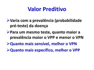 Valor Preditivo
Varia com a prevalência (probabilidade
pré-teste) da doença
Para um mesmo teste, quanto maior a
prevalência maior o VPP e menor o VPN
Quanto mais sensível, melhor o VPN
Quanto mais específico, melhor o VPP
 
