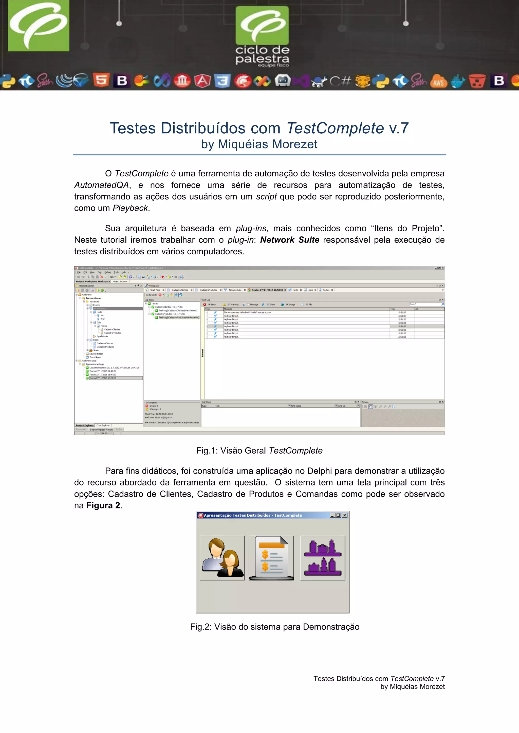 Testes Distribuídos com TestComplete v.7
by Miquéias Morezet
Testes Distribuídos com TestComplete v.7
by Miquéias Morezet
O TestComplete é uma ferramenta de automação de testes desenvolvida pela empresa
AutomatedQA, e nos fornece uma série de recursos para automatização de testes,
transformando as ações dos usuários em um script que pode ser reproduzido posteriormente,
como um Playback.
Sua arquitetura é baseada em plug-ins, mais conhecidos como “Itens do Projeto”.
Neste tutorial iremos trabalhar com o plug-in: Network Suite responsável pela execução de
testes distribuídos em vários computadores.
Fig.1: Visão Geral TestComplete
Para fins didáticos, foi construída uma aplicação no Delphi para demonstrar a utilização
do recurso abordado da ferramenta em questão. O sistema tem uma tela principal com três
opções: Cadastro de Clientes, Cadastro de Produtos e Comandas como pode ser observado
na Figura 2.
Fig.2: Visão do sistema para Demonstração
 