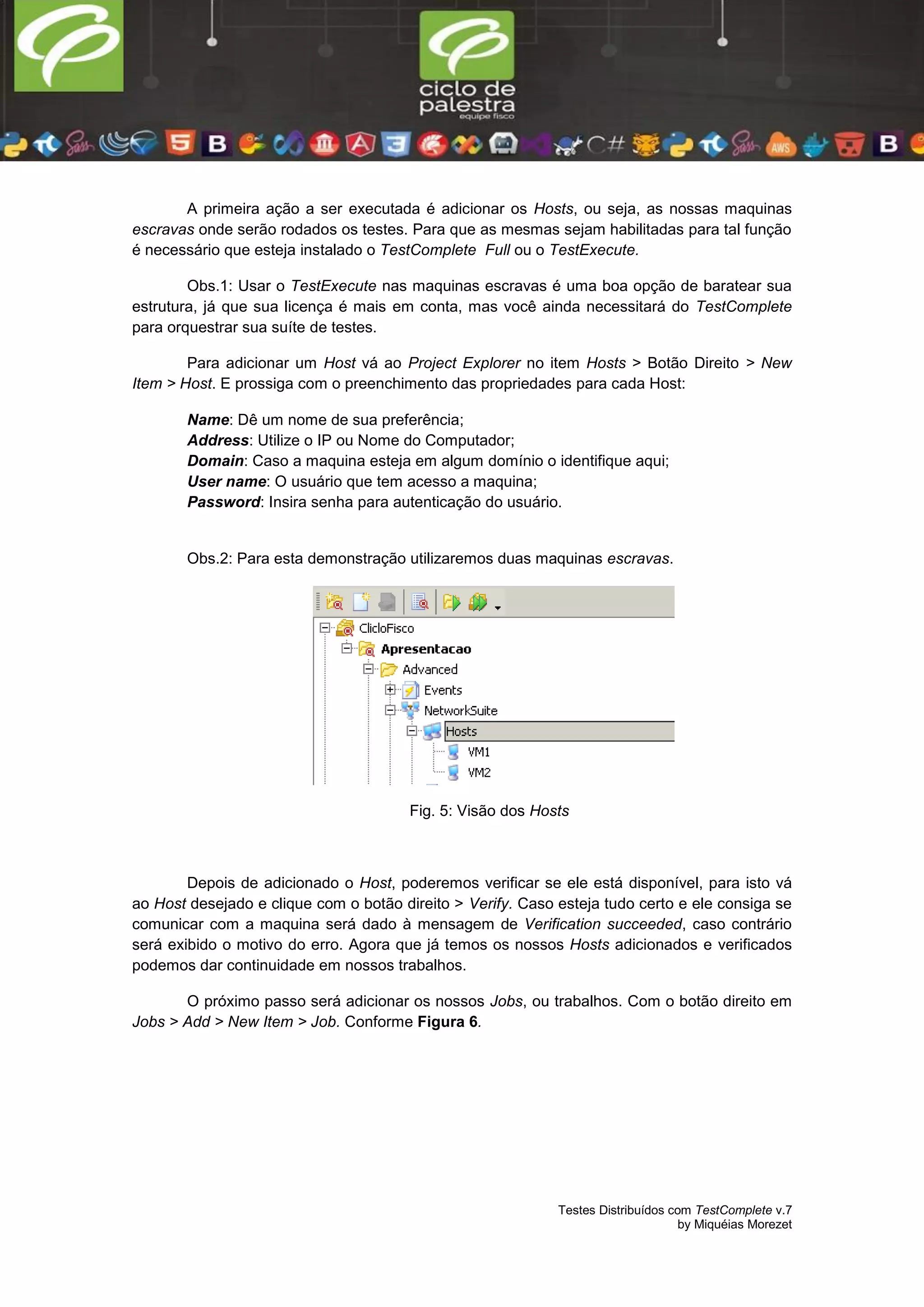 Testes Distribuídos com TestComplete v.7
by Miquéias Morezet
A primeira ação a ser executada é adicionar os Hosts, ou seja, as nossas maquinas
escravas onde serão rodados os testes. Para que as mesmas sejam habilitadas para tal função
é necessário que esteja instalado o TestComplete Full ou o TestExecute.
Obs.1: Usar o TestExecute nas maquinas escravas é uma boa opção de baratear sua
estrutura, já que sua licença é mais em conta, mas você ainda necessitará do TestComplete
para orquestrar sua suíte de testes.
Para adicionar um Host vá ao Project Explorer no item Hosts > Botão Direito > New
Item > Host. E prossiga com o preenchimento das propriedades para cada Host:
Name: Dê um nome de sua preferência;
Address: Utilize o IP ou Nome do Computador;
Domain: Caso a maquina esteja em algum domínio o identifique aqui;
User name: O usuário que tem acesso a maquina;
Password: Insira senha para autenticação do usuário.
Obs.2: Para esta demonstração utilizaremos duas maquinas escravas.
Fig. 5: Visão dos Hosts
Depois de adicionado o Host, poderemos verificar se ele está disponível, para isto vá
ao Host desejado e clique com o botão direito > Verify. Caso esteja tudo certo e ele consiga se
comunicar com a maquina será dado à mensagem de Verification succeeded, caso contrário
será exibido o motivo do erro. Agora que já temos os nossos Hosts adicionados e verificados
podemos dar continuidade em nossos trabalhos.
O próximo passo será adicionar os nossos Jobs, ou trabalhos. Com o botão direito em
Jobs > Add > New Item > Job. Conforme Figura 6.
 
