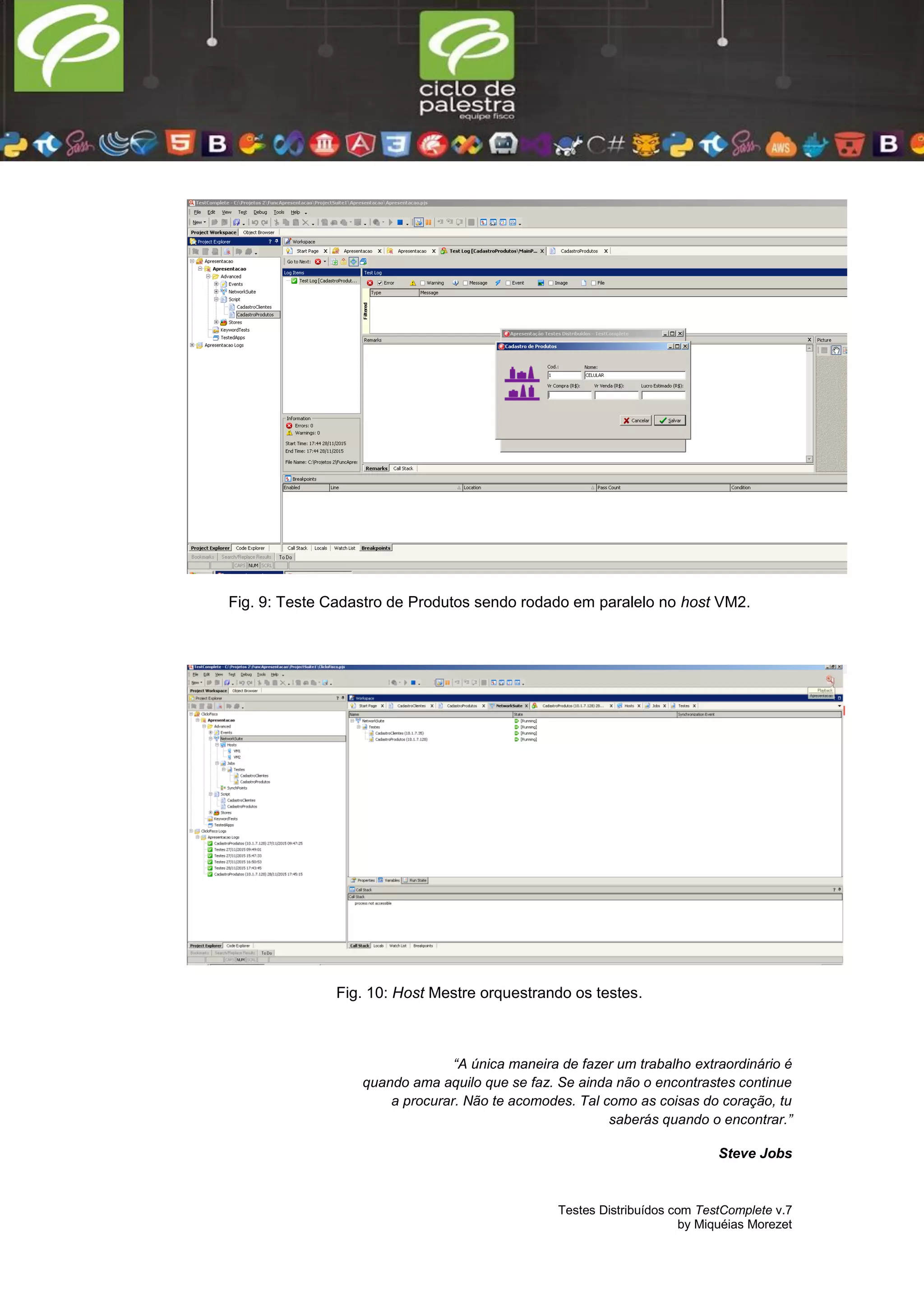 Testes Distribuídos com TestComplete v.7
by Miquéias Morezet
Fig. 9: Teste Cadastro de Produtos sendo rodado em paralelo no host VM2.
Fig. 10: Host Mestre orquestrando os testes.
“A única maneira de fazer um trabalho extraordinário é
quando ama aquilo que se faz. Se ainda não o encontrastes continue
a procurar. Não te acomodes. Tal como as coisas do coração, tu
saberás quando o encontrar.”
Steve Jobs
 