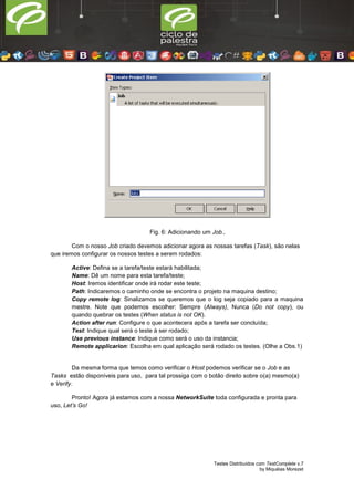 Testes Distribuídos com TestComplete v.7
by Miquéias Morezet
Fig. 6: Adicionando um Job.,
Com o nosso Job criado devemos adicionar agora as nossas tarefas (Task), são nelas
que iremos configurar os nossos testes a serem rodados:
Active: Defina se a tarefa/teste estará habilitada;
Name: Dê um nome para esta tarefa/teste;
Host: Iremos identificar onde irá rodar este teste;
Path: Indicaremos o caminho onde se encontra o projeto na maquina destino;
Copy remote log: Sinalizamos se queremos que o log seja copiado para a maquina
mestre. Note que podemos escolher: Sempre (Always), Nunca (Do not copy), ou
quando quebrar os testes (When status is not OK).
Action after run: Configure o que acontecera após a tarefa ser concluída;
Test: Indique qual será o teste à ser rodado;
Use previous instance: Indique como será o uso da instancia;
Remote applicarion: Escolha em qual aplicação será rodado os testes. (Olhe a Obs.1)
Da mesma forma que temos como verificar o Host podemos verificar se o Job e as
Tasks estão disponíveis para uso, para tal prossiga com o botão direito sobre o(a) mesmo(a)
e Verify.
Pronto! Agora já estamos com a nossa NetworkSuite toda configurada e pronta para
uso, Let’s Go!
 