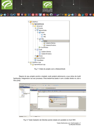 Testes Distribuídos com TestComplete v.7
by Miquéias Morezet
Fig. 7: Visão do projeto com a NetworkSuite
Depois do seu projeto pronto e testado você poderá adiciona-lo a sua rotina de build
facilmente, integrando-o ao seu processo. Para testarmos basta ir com o botão direito no Job e
Run [Job].
Fig. 8: Teste Cadastro de Clientes sendo rodado em paralelo no host VM1.
 