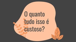 O quanto
tudo isso é
custoso?
 