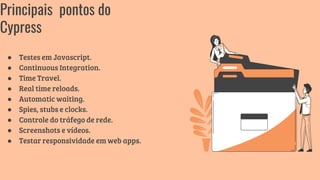 ● Testes em Javascript.
● Continuous Integration.
● Time Travel.
● Real time reloads.
● Automatic waiting.
● Spies, stubs e clocks.
● Controle do tráfego de rede.
● Screenshots e vídeos.
● Testar responsividade em web apps.
Principais pontos do
Cypress
 