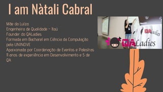 ● Mãe da Luíza
● Engenheira de Qualidade - Itaú
● Founder do QALadies
● Formada em Bacharel em Ciência da Computação
pela UNINOVE
● Apaixonada por Coordenação de Eventos e Palestras
● 11 anos de experiência em Desenvolvimento e 5 de
QA
I am Nàtali Cabral
 