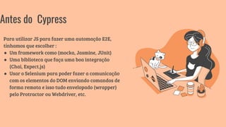 Para utilizar JS para fazer uma automação E2E,
tínhamos que escolher :
● Um framework como (mocka, Jasmine, JUnit)
● Uma biblioteca que faça uma boa integração
(Chai, Expect.js)
● Usar o Selenium para poder fazer a comunicação
com os elementos do DOM enviando comandos de
forma remota e isso tudo envelopado (wrapper)
pelo Protractor ou Webdriver, etc.
Antes do Cypress
 