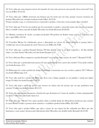 Testes & Curiosidades Bíblicas Página 9
Celso do Rozário Brasil Gonçalves
58. Você sabia que uma pequena nuvem do tamanho de uma mão provocou uma grande chuva torrencial? Leia
isso em (I Reis 18.41-45).
59. Você sabia que a Bíblia menciona um homem que foi morto por um leão, porque recusou esmurrar um
profeta? Descubra este estranho incidente lendo I Reis. 20.35-36 .
O mais estranho é que, se o homem tivesse esmurrado o profeta, o leão não o teria matado. Que estranho!
60. Você sabia que Urias foi um profeta que foi assassinado à espada e enterrado numa vala comum, só porque
falou a verdade contra o pecado de Judá? Descubra isso lendo (Jeremias 26.20-23).
61. Obadias, mordomo de Acabe, escondeu de Jezabel 100 profetas do Senhor numa cova e os sustentou com
pão e água (I Reis 18.3-4).
62. O profeta Micaías foi esbofeteado, preso e alimentado no cárcere de forma precária, só porque falou a
verdade que um rei não gostaria de ouvir? Leia isso em (I Reis 22. 8-28).
63. Você sabia que o profeta Ezequiel dormiu 390 dias deitado sobre o seu lado esquerdo, e 40 dias deitado
sobre o seu lado direito? Descubra este fato lendo Ezequiel 4.4-7.
64. Você sabia que Deus comparou o profeta Ezequiel ―como quem canta canções de amor‖? (Ezequiel 33.32).
65. Você sabia que o profeta Jeremias passou 23 anos profetizando sem o povo dar ouvidos? Você pode conferir
isso lendo Jeremias. 25.3.
66. Habacuque foi o único profeta do Antigo Testamento a mencionar nos seus escritos a palavra ―Fé‖? Observe
isso lendo (Habacuque 2.4).
66. Você sabe qual foi o profeta da Bíblia que ficou com a língua apegada ao seu paladar e mudo por algum
tempo? Confira isso lendo Ezequiel 3.26-27.
67. Você sabe qual o nome do profeta que morreu no sétimo mês do mesmo ano em que profetizou uma
mentira? Confira isso lendo Jeremias 28.15-17.
68. Você sabe qual profeta denunciou a luxúria dos que dormiam em ―camas de marfim e viviam espreguiçando
nos leitos‖? Descubra isso lendo Amós 6.4.
69. Você sábia que ―Micaías‖ foi o único profeta a falar a verdade diante de 400 profetas mentirosos que comiam
às custas do rei? Confira a postura deste autêntico e verdadeiro profeta lendo (I Reis 22.16-28).
70. Você sabe qual o profeta bíblico que após a morte de sua esposa foi lhe ordenado por Deus que não
lamentasse e nem sequer chorasse pelo falecimento dela? Descubra este detalhe lendo (Ezequiel 24.16-18).
 