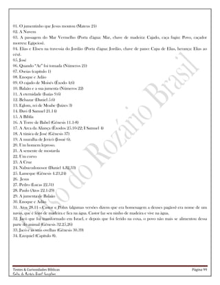 Testes & Curiosidades Bíblicas Página 99
Celso do Rozário Brasil Gonçalves
01. O jumentinho que Jesus montou (Mateus 21)
02. A Nuvem
03. A passagem do Mar Vermelho (Porta d'água: Mar, chave de madeira: Cajado, caça fugiu: Povo, caçador
morreu: Egípcios).
04. Elias e Eliseu na travessia do Jordão (Porta d'água: Jordão, chave de pano: Capa de Elias, herança: Elias ao
céu).
05. José
06. Quando ―Ar‖ foi tomada (Números 21)
07. Oseias (capítulo 1)
08. Enoque e Adão
09. O cajado de Moisés (Êxodo 4;6)
10. Balaão e a sua jumenta (Números 22)
11. A eternidade (Isaías 9.6)
12. Belsazar (Daniel 5.6)
13. Eglom, rei de Moabe (Juízes 3)
14. Davi (I Samuel 21.14)
15. A Bíblia
16. A Torre de Babel (Gênesis 11.1-8)
17. A Arca da Aliança (Êxodos 25.10-22; I Samuel 4)
18. A túnica de José (Gênesis 37)
19. A muralha de Jericó (Josué 6).
20. Um homem leproso.
21. A semente de mostarda
22. Um corvo
23. A Cruz
24. Nabucodonosor (Daniel 4.32,33)
25. Lameque (Gênesis 4.23,24)
26. Jesus
27. Pedro (Lucas 22.31)
28. Paulo (Atos 22.1-29)
29. A jumenta de Balaão
30. Enoque e Adão
31. Atos 28.11 - Castor e Pólux (algumas versões dizem que era homenagem a deuses pagãos) era nome de um
navio, que é feito de madeira e fica na água. Castor faz seu ninho de madeira e vive na água.
32. Jacó que foi transformado em Israel, e depois que foi ferido na coxa, o povo não mais se alimentou dessa
parte do animal (Gênesis 32.25,26)
33. Jacó e as suas ovelhas (Gênesis 30.39)
34. Ezequiel (Capítulo 8).
 