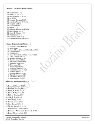 Testes & Curiosidades Bíblicas Página 103
Celso do Rozário Brasil Gonçalves
2. Respostas - Teste Bíblico - Associe as Palavras
Solução do passatempo bíblico - I
Solução do passatempo bíblico - II
01. Benaia (II Samuel 23.20)
02. Évódia (Filipenses 4.2)
03. Eliseu (II Reis 3.14,15)
04. Eliseu (II Reis 3.14,16)
05. Débora (Gênesis 35.8)
06. Sírio (II Reis 6.8,18)
07. Zinri (I Reis 16.8,9)
08. Pasur (Jeremias 20.2)
09. Tiro (Ezequiel 28.14)
10. Mical (I Samuel 19.11,12)
11. Zedequias (II Crônicas 18.23)
12. Himineu e Alexandre (I Timóteo 1.18-20)
13. Emins (Deuteronômio 2.10)
 