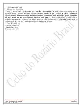 Testes & Curiosidades Bíblicas Página 104
Celso do Rozário Brasil Gonçalves
14. Gaditas (I Crônicas 12.8)
15. Miqueias (6.9; Mateus 2.6)
16. Rabá (I Crônicas 20.1,2 – A versão ARA diz: ―Tirou Davi a coroa da cabeça do seu rei e verificou que tinha o peso de
um talento de ouro e que havia nela pedras preciosas; e foi posta na cabeça de Davi‖, Porém, a NTLH diz: ―...Moloque, o
ídolo dos amonitas, tinha uma coroa que pesava mais ou menos trinta e quatro quilos. A coroa era de ouro, e nela havia
uma pedra preciosa, que Davi tirou e colocou na sua própria coroa.‖ (NTLH). Afinal, a coroa estava na cabeça do rei ou na
cabeça do ídolo Moloque? De acordo com o texto hebraico o termo que aparece é: (MALËKÅM) que deve ser
traduzido como: ―DE SEU REI‖. Logo, a coroa estava na cabeça do rei de Rabá.
17. Elanã (I Crônicas 20.5)
18. Jezabel (II Reis 9.35)
19. Matias (Atos 1.26)
20. Sansão (Juízes 15.19)
 
