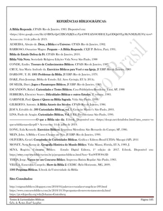 Testes & Curiosidades Bíblicas Página 105
Celso do Rozário Brasil Gonçalves
REFERÊNCIAS BÍBLIOGRÁFICAS:
A Bíblia Responde. CPAD: Rio de Janeiro, 1983. Disponível em:
<https://drive.google.com/file/d/0B8XeQeCZBf5tYjBjYzcyYjctOWE4Zi00ODI1LTgxODQtOTgyMzNiM2IyZGVk/view>
Acesso em: 14 de julho de 2019.
ALMEIDA, Abraão de. Deus, a Bíblia e o Universo. CPAD: Rio de Janeiro, 1982.
BARROSO, Osmarino Magno. Pergunte – A Bíblia Responde. CEJUP: Belém, Pará, 1991.
Bíblia de Estudo Defesa da Fé. CPAD: Rio de Janeiro, 2010.
Bíblia Vida Nova. Sociedade Religiosa Edições Vida Nova: São Paulo, 1988
CONDE, Emílio. Tesouro de Conhecimentos Bíblicos. CPAD: Rio de Janeiro, 1987.
CRUZ, Ana Maria Andrade da. Exercícios Bíblicos para Você e sua Igreja. JUERP: Rio de Janeiro, 1983
DARLOW, T. H. 1001 Problemas da Bíblia. JUERP: Rio de Janeiro, 1979.
DAKE, Finis Jennings. Bíblia de Estudo. Ed. Atos: Geórgia, EUA: 2014.
DUSILEK, Darci. Jogos e Passatempos Bíblicos. JUERP: Rio de Janeiro, 1983.
ESCANDÓN, Rafael. Curiosidades e Testes Bíblicos. Casa Publicadora Brasileira: Tatuí, SP, 1988
FERREIRA, Ebenézer Soares. Dificuldades Bíblicas e outros Estudos, 2° volume, 1983.
GARDNER, Paul. Quem é Quem na Bíblia Sagrada. Vida: São Paulo, 1999.
GILBERTO, Antonio. A Bíblia Através dos Séculos. CPAD: Rio de Janeiro, 1986.
JESUS, Erivaldo de. 500 Curiosidades Bíblicas, vol. 1. Geração Master‘s: São Paulo, 2003.
LINS, Paulo de Aragão. Curiosidades Bíblicas, Vol. I. Ed. Presbiteriana: São Paulo, 1990.
------------------------------------O que a Bíblia não diz. E-book. Disponível em: <https://docgo.net/detail-doc.html?utm_source=o-
que-a-biblia-nao-diz-pdf > Acesso em: 14 de julho de 2019.
LONG, Eula Kennedy. Exercícios Bíblicos. Imprensa Metodista: São Bernardo do Campo, SP, 1986.
MEIN, John. A Bíblia e Como Chegou até Nós. JUERP: Rio de Janeiro, 1990.
OLIVEIRA, Gesiel. Compêndio de Curiosidades Bíblicas. Gráfica e Editora Brasil LTDA: Macapá (AP), 2011
MONEY, Netta Kemp de. Geografia Histórica do Mundo Bíblico. Vida: Miami, Flórida, EUA, 1989, J.
SENA, Rogério. Concurso Bíblico. Estudo Digital Editora, 1ª edição de 2017. E-book. Disponível em:
https://www.concursobiblico.com.br/p/perguntas-biblicas.html?hsrc=Ym90YW8%3D
THEIS, Jorge. Vamos ter um Concurso Bíblico. Imprensa Batista Regular: São Paulo, 1983.
VILELA, Esmeralda Campelo. Show da Bíblia 2. CEDIC: Belo Horizonte, MG, 2009.
1000 Perguntas Bíblicas. E-book da Universidade da Bíblia
Sites Consultados:
http://enigmasbiblicos.blogspot.com/2018/04/palavras-cruzadas-evangelicas-189.html
https://www.concursobiblico.com.br/2018/10/50-perguntas-do-novo-testamento-da.html
https://pt.wikipedia.org/wiki/JohannesGutenberg
 