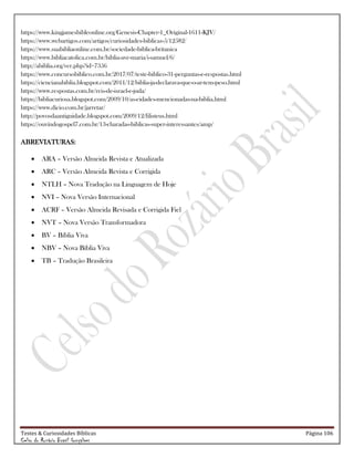 Testes & Curiosidades Bíblicas Página 106
Celso do Rozário Brasil Gonçalves
https://www.kingjamesbibleonline.org/Genesis-Chapter-1_Original-1611-KJV/
https://www.webartigos.com/artigos/curiosidades-biblicas-5/12582/
https://www.suabibliaonline.com.br/sociedade-biblica-britanica
https://www.bibliacatolica.com.br/biblia-ave-maria/i-samuel/6/
http://abiblia.org/ver.php?id=7356
https://www.concursobiblico.com.br/2017/07/teste-biblico-31-perguntas-e-respostas.html
https://ciencianabiblia.blogspot.com/2011/12/biblia-ja-declarava-que-o-ar-tem-peso.html
https://www.respostas.com.br/reis-de-israel-e-juda/
https://bibliacuriosa.blogspot.com/2009/10/as-cidades-mencionadas-na-biblia.html
https://www.dicio.com.br/jarretar/
http://povosdaantiguidade.blogspot.com/2009/12/filisteus.html
https://ouvindogospel7.com.br/13-charadas-biblicas-super-interessantes/amp/
ABREVIATURAS:
 ARA – Versão Almeida Revista e Atualizada
 ARC – Versão Almeida Revista e Corrigida
 NTLH – Nova Tradução na Linguagem de Hoje
 NVI – Nova Versão Internacional
 ACRF – Versão Almeida Revisada e Corrigida Fiel
 NVT – Nova Versão Transformadora
 BV – Bíblia Viva
 NBV – Nova Bíblia Viva
 TB – Tradução Brasileira
 