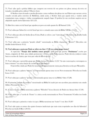 Testes & Curiosidades Bíblicas Página 10
Celso do Rozário Brasil Gonçalves
71. Você sabe qual o profeta bíblico que comprou um terreno do seu primo em plena ameaça da terra ser
tomada e invadida pelos caldeus? Observe bem:
O Senhor estava levando o profeta Jeremias a uma confiança tão plena em sua Palavra que mesmo a terra
estando cercada pelos exércitos de Babilônia, ainda assim, o Senhor daria paz aquela terra, e muitos ainda
comprariam casas, campos e vinhas sossegadamente naquele lugar. O profeta fez um excelente negócio em ter
adquirido aquele imóvel (Jeremias 32.9, 25).
72. Davi foi o único rei de Israel que agradou ao povo em tudo quanto fez (II Samuel 3.36).
73. Você sabia que Salum foi o rei de Israel que teve o reinado mais curto da Bíblia? (II Reis 15.13).
74. Você sábia que além do Senhor Jesus Cristo, Paulo se refere a um ―outro Jesus‖? Descubra este detalhe lendo
Colossenses 4.11.
75. Você sabia que a primeira ―grande cidade‖ mencionada na Bíblia chamava-se ―Resém‖? Descubra este
detalhe lendo Gênesis 10.12.
76. Você sabia que o poeta que Paulo se refere em Atos 1 7.28 era o poeta grego Aratos?
A expressão: ―Porque dele também somos geração‖ fazia parte do poema ―Fenômenos‖ escrito por
Aratos, originário de Soli, uma cidade pertencente à Cilicia, onde Paulo nascera. Paulo deveria conhecer muito
bem os escritos de Aratos, que viveu por volta do III século a.C.
77. Você sábia que o provérbio grego que Paulo cita em I Coríntios 15.33: ―As más conversações corrompem os
bons costumes‖ era uma citação do escritor grego Menandro?
O provérbio citado por Paulo foi mencionado primeiramente numa peça literária escrita por Menandro.
78. Você sabia que a palavra ―musica‖ só é mencionada apenas uma vez no Novo testamento? Perceba isso lendo
Lucas 15.25.
79. Você sabia que a palavra: ―poetas‖ é mencionada apenas uma vez na Bíblia? (Atos 17.28).
80. O primeiro ―púlpito de madeira‖ mencionado na Bíblia foi usado por um sacerdote para ministrar um estudo
bíblico (Neemias 8.1-4).
81. A única vez que a Bíblia menciona a palavra: ―Filósofos‖ foi no discurso de Paulo em Atenas (Atos 17.18).
82. Você sabia que a ―escola de Tirano" é a única escola mencionada no Novo Testamento? Confira isso lendo
Atos 19.9.
83. Você sabia que a primeira e única vez que a Bíblia menciona um ―teatro‖ é em Atos 19.29?
84. Você sabe quais os nomes dos quatro homens intelectuais que mais eram respeitados nos dias de Salomão?
Perceba isso lendo (I Reis 4.30-31).
 