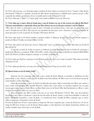 Testes & Curiosidades Bíblicas Página 11
Celso do Rozário Brasil Gonçalves
85. Você sabe por que o rei Amonita impôs condição de fazer aliança com Israel se fosse ―vazado o olho direito
dos homens‖? Observe o seguinte: A perda do olho direito incapacitaria os soldados para a guerra, já que o olho
esquerdo do soldado, geralmente, ficava escondido pelo escudo (I Samuel 11.1-2).
86. Você sabia que o ―Egito‖ é a ―nação pagã‖ mais citada na Bíblia? Cerca de 580 vezes.
87. Você sabia que a maior oferta já doada para a casa do Senhor em um só dia ocorreu nos dias do Rei Davi?
Veja que extraordinária e espetacular oferta que Davi ofertou em um só dia para construir a casa do Senhor:
―Mas, além de todos os preparativos que fiz para o Templo, dei também prata e ouro que me pertencem, pois
amo o Templo do meu Deus. Dei mais de cem toneladas do mais puro ouro e duzentos e quarenta toneladas de
prata pura para revestir as paredes do Templo‖ (I Crônicas 29.3,4).
88. Você sabe qual rei de Israel mandou a própria mulher se disfarçar de outra pessoa para tentar enganar o
profeta de Deus? Confira isso lendo (I Reis 14.1-6).
89. Você sabe qual rei de Israel que morreu ―disfarçado‖ entre os soldados numa peleja? Descubra isso lendo (I
Reis 22.30-35).
A sugestão covarde de Acabe em querer se disfarçar na peleja demonstrava que no fundo ele temia que a
profecia de Micaías se cumprisse (I Reis 22.14-28) e, ainda, colocou o piedoso rei Josafá em situação difícil (I Reis
22.31-33). Porém, de Deus ninguém consegue se esconder ou disfarçar!
90. Você sabia que Saul foi o primeiro rei da História de Israel a ter o seu ―corpo cremado‖? Descubra isso lendo
(I Samuel 31.12).
91. Você sabia que Joás foi o rei mais novo da história de Israel? Veja isso em (2 Cr. 24.1).
92. Quem foram os reis de Israel e Judá?
Somente três reis reinaram sobre todo o povo unido de Israel. Depois os israelitas se dividiram em dois
países: Judá, a sul, e Israel, a norte. Os reis de Judá eram descendentes de Davi, mas os reis de Israel vieram de
várias famílias e tribos diferentes.
Antes da monarquia, o povo de Israel era liderado por juízes, líderes nomeados por Deus que uniam o
povo contra seus inimigos. Mas quando Samuel, o último juiz, estava idoso, os israelitas exigiram um rei, para
serem como outros povos. Então Deus escolheu Saul como rei de Israel. Mas Saul desobedeceu a Deus e outro
homem foi escolhido como seu sucessor: Davi.
Deus prometeu que Davi sempre teria um rei no trono (II Samuel 7.16-17). Mas seus descendentes
desobedeceram a Deus e perderam o apoio de dez das tribos de Israel. Assim, o reino ficou dividido: as tribos de
Judá e Benjamim formaram o reino de Judá e se mantiveram leais à família de Davi, enquanto que as outras
tribos se juntaram e formaram o reino de Israel.
O reino de Judá teve 19 reis e uma rainha ao longo de 340 anos, enquanto que o reino de Israel teve 19 reis ao
longo de 200 anos. Como os reis de Israel sofriam golpes e eram depostos com alguma frequência, tinham, em
média, reinados mais curtos que os reis de Judá.
 