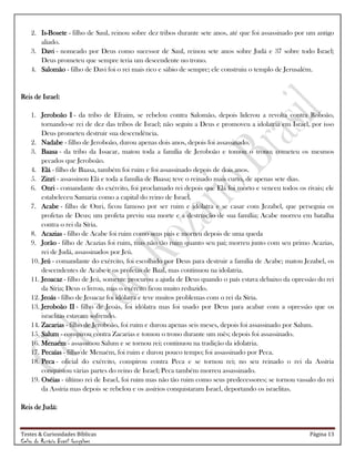 Testes & Curiosidades Bíblicas Página 13
Celso do Rozário Brasil Gonçalves
2. Is-Bosete - filho de Saul, reinou sobre dez tribos durante sete anos, até que foi assassinado por um antigo
aliado.
3. Davi - nomeado por Deus como sucessor de Saul, reinou sete anos sobre Judá e 37 sobre todo Israel;
Deus prometeu que sempre teria um descendente no trono.
4. Salomão - filho de Davi foi o rei mais rico e sábio de sempre; ele construiu o templo de Jerusalém.
Reis de Israel:
1. Jeroboão I - da tribo de Efraim, se rebelou contra Salomão, depois liderou a revolta contra Roboão,
tornando-se rei de dez das tribos de Israel; não seguiu a Deus e promoveu a idolatria em Israel, por isso
Deus prometeu destruir sua descendência.
2. Nadabe - filho de Jeroboão, durou apenas dois anos, depois foi assassinado.
3. Baasa - da tribo da Issacar, matou toda a família de Jeroboão e tomou o trono; cometeu os mesmos
pecados que Jeroboão.
4. Elá - filho de Baasa, também foi ruim e foi assassinado depois de dois anos.
5. Zinri - assassinou Elá e toda a família de Baasa; teve o reinado mais curto, de apenas sete dias.
6. Onri - comandante do exército, foi proclamado rei depois que Elá foi morto e venceu todos os rivais; ele
estabeleceu Samaria como a capital do reino de Israel.
7. Acabe - filho de Onri, ficou famoso por ser ruim e idólatra e se casar com Jezabel, que perseguia os
profetas de Deus; um profeta previu sua morte e a destruição de sua família; Acabe morreu em batalha
contra o rei da Síria.
8. Acazias - filho de Acabe foi ruim como seus pais e morreu depois de uma queda
9. Jorão - filho de Acazias foi ruim, mas não tão ruim quanto seu pai; morreu junto com seu primo Acazias,
rei de Judá, assassinados por Jeú.
10. Jeú - comandante do exército, foi escolhido por Deus para destruir a família de Acabe; matou Jezabel, os
descendentes de Acabe e os profetas de Baal, mas continuou na idolatria.
11. Jeoacaz - filho de Jeú, somente procurou a ajuda de Deus quando o país estava debaixo da opressão do rei
da Síria; Deus o livrou, mas o exército ficou muito reduzido.
12. Jeoás - filho de Jeoacaz foi idólatra e teve muitos problemas com o rei da Síria.
13. Jeroboão II - filho de Jeoás, foi idólatra mas foi usado por Deus para acabar com a opressão que os
israelitas estavam sofrendo.
14. Zacarias - filho de Jeroboão, foi ruim e durou apenas seis meses, depois foi assassinado por Salum.
15. Salum - conspirou contra Zacarias e tomou o trono durante um mês; depois foi assassinado.
16. Menaém - assassinou Salum e se tornou rei; continuou na tradição da idolatria.
17. Pecaías - filho de Menaém, foi ruim e durou pouco tempo; foi assassinado por Peca.
18. Peca - oficial do exército, conspirou contra Peca e se tornou rei; no seu reinado o rei da Assíria
conquistou várias partes do reino de Israel; Peca também morreu assassinado.
19. Oséias - último rei de Israel, foi ruim mas não tão ruim como seus predecessores; se tornou vassalo do rei
da Assíria mas depois se rebelou e os assírios conquistaram Israel, deportando os israelitas.
Reis de Judá:
 