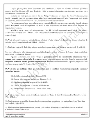Testes & Curiosidades Bíblicas Página 15
Celso do Rozário Brasil Gonçalves
Depois que os judeus foram deportados para a Babilônia, a região de Israel foi dominada por vários
reinos e impérios diferentes. 70 anos depois do exílio, os judeus voltaram para sua terra mas não como povo
independente e não tinham rei.
Durante um curto período entre o fim do Antigo Testamento e o início do Novo Testamento, uma
família conhecida como os Macabeus reinou sobre Israel, declarando independência. Eles eram de uma família
de sacerdotes, não da descendência de Davi, e seu reino não durou muito tempo.
Na época em que Jesus nasceu havia um rei chamado Herodes que governava a região. Mas ele não era
judeu. Seu poder vinha do imperador de Roma e seus descendentes no trono foram todos vassalos dos
imperadores romanos.
Mas Deus não se esqueceu de sua promessa a Davi. Ele enviou Jesus como descendente de Davi para ser
o salvador do mundo (Lucas 1.32-33). Assim, a descendência de Davi ficou com um rei no trono para sempre, no
trono celestial.
93. Você sabe qual o nome do rei de Judá que substituiu o ―altar original‖ do Templo do Senhor pela cópia de
um altar pagão? Aprenda isso lendo (II Reis 16.10-14).
94. Você sabe qual rei de Judá foi sepultado no jardim de sua própria casa? Observe isso lendo (II Reis 21.18).
95. Você sabia que o valor financeiro gasto por Salomão para construir o Templo do Senhor estaria orçado hoje
em cerca de 18 bilhões de dólares?
―Quanto ao Templo, com muito esforço eu ajuntei mais de três mil e quatrocentas toneladas de ouro e
mais de trinta e quatro mil toneladas de prata para serem usados na construção. Além disso, há uma quantidade
tão grande de bronze e ferro, que nem dá para contar. Também armazenei madeira e pedras preparadas, mas
você deve arranjar mais.‖ (I Crônicas 22.14 - NTLH).
96. Você sabia que na bênção futura que Jacó proferiu para os seus filhos 5 deles foram comparados a animais?
Aprenda o seguinte:
1.1. Judá foi comparado ao Leão (Gênesis 49.9).
1.2. Issacar foi comparado ao Jumento (Gênesis 49.14).
1.3. Dã foi comparado à Serpente (Gênesis 49.17).
1.4. Naftali foi comparado à Gazela (Gênesis 49.21).
1.5. Benjamim foi comparado ao Lobo (Gênesis 49.27).
97. Você sabe qual o Sumo-sacerdote na Bíblia chamado por Paulo de ―parede branqueada‖? Descubra isso em
(Atos 23.1-5).
98. Você sabia que se uma filha do sacerdote fosse desonrada e se restituísse era queimada no fogo? Descubra
isso lendo (Levítico 21.9).
99. Você sabia que houve um momento em que Deus proibiu até mesmo os cães latirem para os Israelitas?
Confira isso lendo (Êxodo 11.7).
 