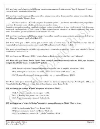 Testes & Curiosidades Bíblicas Página 16
Celso do Rozário Brasil Gonçalves
100. Você sabe qual o homem da Bíblia que transformava sua cama de dormir num ―lago de lágrimas‖ de tanto
chorar? Confira isso lendo (Salmo 6.6).
101. Você sabe qual o nome do filho que roubou o dinheiro da mãe e depois devolveu o dinheiro com medo da
maldição dela pegá-lo? Observe bem:
Mica havia roubado 1.100 siclos de prata de sua mãe (Juízes 17.2). Porém, temendo a maldição proferida
pela boca de sua mãe sobre o ladrão, acabou confessando o crime.
Sua mãe, esperando neutralizar a maldição, dedicou o dinheiro achado ao Senhor e ordenou que fosse feito uma
imagem de escultura (Juízes 17.3-4). A mãe de Mica tentou consertar a situação e acabou complicando mais ainda
a vida de seu filho, que mergulhou na idolatria (Juízes 17.3-13).
102. Você sabe qual a casa na Bíblia que não precisou utilizar martelo ou qualquer outro instrumento de ferro na
sua edificação? Observe isso lendo (I Reis 6.7).
103. Você sabia que a Bíblia ensina que o Senhor deixa a ―cama macia‖ e dá assistência no seu leito de
enfermidade ao homem que acode o necessitado? Descubra isso lendo (Salmo 41.1-3).
104. Você sabe qual homem na Bíblia cujo conselho era como uma resposta de Deus a uma consulta? Observe
isso lendo (II Samuel 16.23).
105. Você sabia que (II Samuel 23.1), é o único lugar na Bíblia que menciona Davi como Salmista?
106. Você sabia que Sansão, Davi e Benaia foram os únicos três homens mencionados na Bíblia, que tiveram a
coragem de enfrentar leões e os matarem? Veja bem:
106.1. Sansão rasgou um leão que encontrou no caminho com as próprias mãos (Juízes 14.6).
106.2. Davi agarrou o leão pelo sua barba, feriu o leão e o matou (I Samuel 17.35).
106.3 Benaia enfrentou um leão na sua própria cova e o matou (II Samuel 23.20).
107. Você sábia que o nome de pessoa mais extenso da Bíblia é: ―Rápido-Despojo-Presa-Segura‖ (ARA) ou
―Maer-Salal-Hás-Baz‖ filho do profeta Isaías? Descubra isso lendo (Isaías 8.3-4).
108. Você sabia que o nome ―Cristão‖ só aparece três vezes na Bíblia?
108.1. A primeira menção está em (Atos 11. 26).
108.2. A segunda menção está em (Atos 26. 28).
108.3. A terceira menção está em (I Pedro 4.16).
109. Você sabia que o ―sogro de Moisés‖ possuía três nomes diferentes na Bíblia? Observe bem:
109.1 Ele era chamado ―Reuel‖ em (Êxodo 2.18).
109.2 Ele foi chamado ―Jetro‖ em (Êxodo 3.1; 4.18).
109.3 Ele também foi chamado de ―Hobabe‖ em (Juízes 4.11).
 