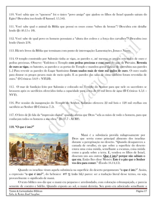 Testes & Curiosidades Bíblicas Página 17
Celso do Rozário Brasil Gonçalves
110. Você sabia que os ―queneus‖ foi o único ―povo amigo‖ que ajudou os filhos de Israel quando saíram do
Egito? Descubra isso lendo (I Samuel. 15.5-6).
111. Você sabe qual o animal da Bíblia que possui os ossos como ―tubos de bronze‖? Descubra este detalhe
lendo (Jó 40.15 e 18).
112. Você sabe de qual povo os homens possuíam a ―altura dos cedros e a força dos carvalhos‖? Descubra isso
lendo (Amós 2.9).
113. Há três livros da Bíblia que terminam com ponto de interrogação: Lamentações, Jonas e Naum.
114. O templo construído por Salomão tinha as vigas, as paredes e, até mesmo os pregos revestidos de ouro e
pedras preciosas. Observe: ―Enfeitou o Templo com pedras preciosas e com ouro do país de Parvaim. Revestiu
de ouro as vigas, os batentes, as paredes e as portas do Templo e mandou gravar figuras de querubins nas paredes
[...] Para revestir as paredes do Lugar Santíssimo foram usados mais de vinte mil quilos de ouro. O ouro usado
para dourar os pregos pesava mais de meio quilo. E as paredes das salas de cima também foram revestidas de
ouro.‖ (I Crônicas 3.6-9 – NTLH).
115. O mar de fundição feito por Salomão e colocado no Templo do Senhor para que nele os sacerdotes se
lavassem após os sacrifícios oferecidos tinha a capacidade para cerca de 60 mil litros de água (II Crônicas 4.5,6 –
NVT).
116. Por ocasião da inauguração do Templo do Senhor, Salomão ofereceu 22 mil bois e 120 mil ovelhas em
sacrifício ao Senhor (II Crônicas 7.5).
117. O livro de Jó fala da ―impressão digital‖ quando afirma que Deus ―sela as mãos de todo o homem, para que
conheçam todos os homens a sua obra.‖ (Jó 37.7 - ACRF).
118. ―O que é isto?‖
Maná é a substância provida milagrosamente por
Deus que serviu como principal alimento dos israelitas
durante a peregrinação no deserto. ―Quando desapareceu a
camada de orvalho, eis que sobre a superfície do deserto
estava uma coisa miúda, semelhante a escamas, coisa miúda
como a geada sobre a terra. E, vendo-a os filhos de Israel,
disseram uns aos outros: Que é isto? porque não sabiam o
que era. Então lhes disse Moisés: Este é o pão que o Senhor
vos deu para comer.‖ (Êxodo 16.14,15).
Quando os israelitas viram aquela substância na superfície do deserto perguntaram ―o que é isto?‖ Assim,
a expressão ―o que é isto?‖, do hebraico: (mān hū,) parece ser a tradução literal desse termo, ou seja,
provavelmente o significado de maná.
O texto bíblico nos diz que o maná era pequeno e arredondado, com coloração esbranquiçada, e parecia
semente de coentro e bdélio. Quando exposto ao sol, o maná derretia. Seu gosto era adocicado semelhante a
 