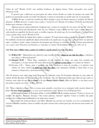 Testes & Curiosidades Bíblicas Página 18
Celso do Rozário Brasil Gonçalves
―bolos de mel‖ (Êxodo 16.31), mas também lembrava, de alguma forma, ―bolos amassados com azeite‖
(Números 11.8).
É possível que a diferença na percepção do sabor ocorra devido ao modo de preparo do maná. Ele
poderia ser preparado assado ou cozido. Geralmente o maná era amassado ou moído antes de ser preparado.
A Bíblia diz que o maná foi enviado por Deus quando o povo de Israel começou a reclamar da falta de
alimento. A Bíblia descreve o maná como sendo o ―cereal do céu‖ (Êxodo 16.4; Salmo 78.23,24), provido pelo
Senhor para sustentar o Seu povo.
Algumas pessoas equivocadamente imaginam que o maná era enviado do céu como um tipo de ―chuva‖,
ou seja, de uma forma que literalmente caísse do céu. Todavia, o que a Bíblia nos diz é que o maná aparecia a
cada manhã na superfície do deserto após o orvalho evaporar, de modo que ele era semelhante a ―escamas finas
como a geada sobre a terra‖ (Êxodo 16.14).
O escritor Paulo de Aragão Lins explica o seguinte: ―É muito interessante o significado da palavra MANÁ.
Na realidade, ela não tem significado algum relacionado com aquilo que era, ou seja, ‗o pão dos céus‘ ou ‗pão dos
anjos‘. A palavra ‗maná‘ surgiu exatamente da pergunta que fizeram os israelitas, quando o viram pela primeira
vez: ‗o que é isto?‘ Esta frase em hebraico, é: ‗man-aha‘ ou ‗maná‘‖ (Curiosidades Bíblicas, p. 109, vol. 1).
119. Três vezes a Bíblia relata a prática de mulheres usando pintura em volta dos olhos:
(1) II Reis 9.30 – ―Depois Jeú veio a Jizreel; o que ouvindo Jezabel, pintou-se em volta dos olhos, e enfeitou a
sua cabeça, e olhou pela janela‖.
(2) Ezequiel 23.40 – ―Além disto, mandaram vir uns homens de longe, aos quais fora enviado um
mensageiro, e eis que vieram. Por amor deles te levaste, pintaste os teus olhos, e te ornaste de enfeites‖.
(3) Jeremias 4.30 – ―Agora, pois, ó assolada, que farás? Embora te vistas de escarlate, e te adornes com
enfeites de ouro, embora te pintes em volta dos olhos com antimônio, debalde te farias bela; os teus
amantes te desprezam, e procuram tirar-te a vida‖.
120. Os homens mais sábios que havia no tempo de Salomão eram: (1) O próprio Salomão (o mais sábio de
todos); (2) Etã (Ezraíta); (3) Hemã; (4) Cacol e (5) Darda. ―Era ele [Salomão] ainda mais sábio do que todos os
homens, mais sábio do que Etã, o ezraíta, e do que Hemã, Calcol e Darda, filhos de Maol; e a sua fama correu
por todas as nações em redor.‖ (I Reis 4.29-31).
121. ―Disse o Senhor a Josué: Não os temas, pois amanhã a esta hora eu os entregarei todos mortos diante de
Israel. Os seus cavalos jarretarás, e os seus carros queimarás a fogo‖ (Josué 11.6 cf. II Samuel 8.4).
O Dicionário Online de Português define o verbo JARRETAR da seguinte maneira: ―Cortar os nervos ou
tendões dos jarretes. Amputar, decepar.2
‖ Em outras palavras, ―jarretar‖ significa ―cortar os tendões das patas
traseiras dos cavalos, impossibilitando-os de andar para sempre‖.
Esta prática foi usada por Josué e por Davi. Quando um exército era vencido, o rei ou o comandante do
exército vencedor mandava cortar os tendões das patas traseiras dos cavalos para que não fossem mais usados nas
batalhas.
2
Disponível em: <https://www.dicio.com.br/jarretar/> Acesso em: 06 de agosto de 2018.
 