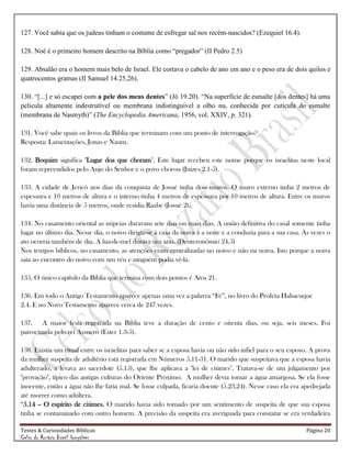 Testes & Curiosidades Bíblicas Página 20
Celso do Rozário Brasil Gonçalves
127. Você sabia que os judeus tinham o costume de esfregar sal nos recém-nascidos? (Ezequiel 16.4).
128. Noé é o primeiro homem descrito na Bíblia como “pregador” (II Pedro 2.5)
129. Absalão era o homem mais belo de Israel. Ele cortava o cabelo de ano em ano e o peso era de dois quilos e
quatrocentos gramas (II Samuel 14.25,26).
130. “[...] e só escapei com a pele dos meus dentes” (Jó 19.20). “Na superfície de esmalte [dos dentes] há uma
película altamente indestrutível ou membrana indistinguível a olho nu, conhecida por cutícula do esmalte
(membrana de Nasmyth)” (The Encyclopedia Americana, 1956, vol. XXIV, p. 321).
131. Você sabe quais os livros da Bíblia que terminam com um ponto de interrogação?
Resposta: Lamentações, Jonas e Naum.
132. Boquim significa "Lugar dos que choram". Este lugar recebeu este nome porque os israelitas neste local
foram repreendidos pelo Anjo do Senhor e o povo chorou (Juízes 2.1-5).
133. A cidade de Jericó nos dias da conquista de Josué tinha dois muros. O muro externo tinha 2 metros de
espessura e 10 metros de altura e o interno tinha 4 metros de espessura por 10 metros de altura. Entre os muros
havia uma distância de 5 metros, onde residia Raabe (Josué 2).
134. No casamento oriental as núpcias duravam sete dias ou mais dias. A união definitiva do casal somente tinha
lugar no último dia. Nesse dia, o noivo dirigia-se à casa da noiva à a noite e a conduzia para a sua casa. Às vezes o
ato ocorria também de dia. A lua-de-mel durava um ano. (Deuteronômio 24.5)
Nos tempos bíblicos, no casamento, as atenções eram centralizadas no noivo e não na noiva. Isto porque a noiva
saía ao encontro do noivo com um véu e ninguém podia vê-la.
135. O único capítulo da Bíblia que termina com dois pontos é Atos 21.
136. Em todo o Antigo Testamento aparece apenas uma vez a palavra ―Fé‖, no livro do Profeta Habacuque
2.4. E no Novo Testamento aparece cerca de 247 vezes.
137. A maior festa registrada na Bíblia teve a duração de cento e oitenta dias, ou seja, seis meses. Foi
patrocinada pelo rei Assuero (Ester 1.3-5).
138. Existia um ritual entre os israelitas para saber se a esposa havia ou não sido infiel para o seu esposo. A prova
da mulher suspeita de adultério está registrada em Números 5.11-31. O marido que suspeitava que a esposa havia
adulterado, a levava ao sacerdote (5.15), que lhe aplicava a "lei de ciúmes". Tratava-se de um julgamento por
"provação", típico das antigas culturas do Oriente Próximo. A mulher devia tomar a água amargosa. Se ela fosse
inocente, então a água não lhe faria mal. Se fosse culpada, ficaria doente (5.23,24). Nesse caso ela era apedrejada
até morrer como adúltera.
―5.14 – O espírito de ciúmes. O marido havia sido tomado por um sentimento de suspeita de que sua esposa
tinha se contaminado com outro homem. A precisão da suspeita era averiguada para constatar se era verdadeira
 