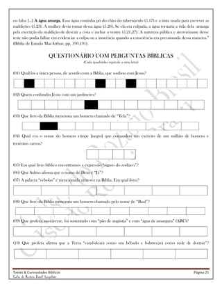 Testes & Curiosidades Bíblicas Página 21
Celso do Rozário Brasil Gonçalves
ou falsa [...] A água amarga. Essa água continha pó do chão do tabernáculo (5.17) e a tinta usada para escrever as
maldições (5.23). A mulher devia tomar dessa água (5.26). Se ela era culpada, a água tornaria a vida dela amarga
pela execução da maldição de descair a coxa e inchar o ventre (5.21,27). A natureza pública e aterrorizante desse
teste não podia falhar em evidenciar a culpa ou a inocência quando a consciência era pressionada dessa maneira.‖
(Bíblia de Estudo MacArthur, pp. 190,191).
QUESTIONÁRIO COM PERGUNTAS BÍBLICAS
(Cada quadrinho equivale a uma letra)
(01) Qual foi a única pessoa, de acordo com a Bíblia, que sonhou com Jesus?
(02) Quem confundiu Jesus com um jardineiro?
(03) Que livro da Bíblia menciona um homem chamado de ―Tela‖?
(04) Qual era o nome do homem etíope [negro] que comandou um exército de um milhão de homens e
trezentos carros?
(05) Em qual livro bíblico encontramos a expressão ―signos do zodíaco‖?
(06) Que Salmo afirma que o nome de Deus é ―Já‖?
(07) A palavra ―cebolas‖ é mencionada uma vez na Bíblia. Em qual livro?
(08) Que livro da Bíblia menciona um homem chamado pelo nome de ―Baal‖?
(09) Que profeta, no cárcere, foi sustentado com ―pão de angústia‖ e com ―água de amargura‖ (ARC)?
(10) Que profeta afirma que a Terra ―cambaleará como um bêbado e balanceará como rede de dormir‖?
 