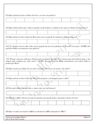 Testes & Curiosidades Bíblicas Página 22
Celso do Rozário Brasil Gonçalves
(11) Que profeta fez para si chifres de ferro e os usou em profecia?
(12) Que profeta afirma que ―todas as panelas em Jerusalém e em Judá serão santas ao Senhor dos Exércitos‖?
(13) Que profeta recebeu ordem de Deus para cavar na parede do santuário e fazer um buraco?
(14) ―E o Senhor será rei sobre toda a terra; naquele dia um será o Senhor, e UM será o seu nome.‖ (ACRF). Em
qual livro bíblico encontramos estas palavras?
(15) ―Porque assim me ordenou o Senhor pela sua palavra, dizendo: Não comerás pão nem beberás água; e não
voltarás pelo caminho por onde vieste.‖ (ACRF). Em qual livro da Bíblia encontramos esta ordem dada ao
profeta por Deus?
(16) Que rei pôs nas cidades do seu reino ―armazéns de víveres, de azeite, e de vinho?‖
(17) Que profeta recebeu ordem de Deus para preparar a sua bagagem para o exílio?
(18) Em qual cidade caiu um muro e matou vinte sete mil homens?
(19) Que livro bíblico fala de um anjo levantando uma grande pedra e lançando-a dentro do mar?
(20) Que rei tinha um ministro (ARA) ou oficial-mor (ARC) chamado de ―IRA‖?
 