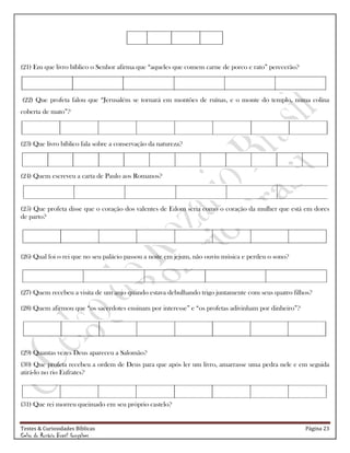 Testes & Curiosidades Bíblicas Página 23
Celso do Rozário Brasil Gonçalves
(21) Em que livro bíblico o Senhor afirma que ―aqueles que comem carne de porco e rato‖ perecerão?
(22) Que profeta falou que ―Jerusalém se tornará em montões de ruínas, e o monte do templo, numa colina
coberta de mato‖?
(23) Que livro bíblico fala sobre a conservação da natureza?
(24) Quem escreveu a carta de Paulo aos Romanos?
(25) Que profeta disse que o coração dos valentes de Edom seria como o coração da mulher que está em dores
de parto?
(26) Qual foi o rei que no seu palácio passou a noite em jejum, não ouviu música e perdeu o sono?
(27) Quem recebeu a visita de um anjo quando estava debulhando trigo juntamente com seus quatro filhos?
(28) Quem afirmou que ―os sacerdotes ensinam por interesse‖ e ―os profetas adivinham por dinheiro‖?
(29) Quantas vezes Deus apareceu a Salomão?
(30) Que profeta recebeu a ordem de Deus para que após ler um livro, amarrasse uma pedra nele e em seguida
atirá-lo no rio Eufrates?
(31) Que rei morreu queimado em seu próprio castelo?
 