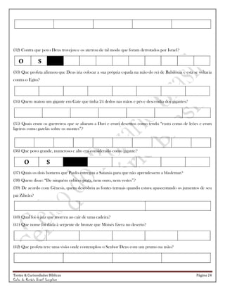 Testes & Curiosidades Bíblicas Página 24
Celso do Rozário Brasil Gonçalves
(32) Contra que povo Deus trovejou e os aterrou de tal modo que foram derrotados por Israel?
(33) Que profeta afirmou que Deus iria colocar a sua própria espada na mão do rei de Babilônia e esta se voltaria
contra o Egito?
(34) Quem matou um gigante em Gate que tinha 24 dedos nas mãos e pés e descendia dos gigantes?
(35) Quais eram os guerreiros que se aliaram a Davi e eram descritos como tendo ―rosto como de leões e eram
ligeiros como gazelas sobre os montes‖?
(36) Que povo grande, numeroso e alto era considerado como gigante?
(37) Quais os dois homens que Paulo entregou a Satanás para que não aprendessem a blasfemar?
(38) Quem disse: ―De ninguém cobicei prata, nem ouro, nem vestes‖?
(39) De acordo com Gênesis, quem descobriu as fontes termais quando estava apascentando os jumentos de seu
pai Zibeão?
(40) Qual foi o juiz que morreu ao cair de uma cadeira?
(41) Que nome foi dada à serpente de bronze que Moisés fizera no deserto?
(42) Que profeta teve uma visão onde contemplou o Senhor Deus com um prumo na mão?
O S
O S
 