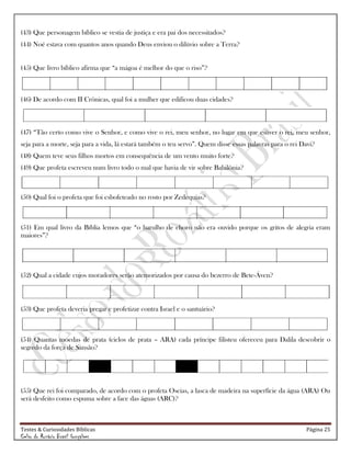 Testes & Curiosidades Bíblicas Página 25
Celso do Rozário Brasil Gonçalves
(43) Que personagem bíblico se vestia de justiça e era pai dos necessitados?
(44) Noé estava com quantos anos quando Deus enviou o dilúvio sobre a Terra?
(45) Que livro bíblico afirma que ―a mágoa é melhor do que o riso‖?
(46) De acordo com II Crônicas, qual foi a mulher que edificou duas cidades?
(47) ―Tão certo como vive o Senhor, e como vive o rei, meu senhor, no lugar em que estiver o rei, meu senhor,
seja para a morte, seja para a vida, lá estará também o teu servo‖. Quem disse essas palavras para o rei Davi?
(48) Quem teve seus filhos mortos em consequência de um vento muito forte?
(49) Que profeta escreveu num livro todo o mal que havia de vir sobre Babilônia?
(50) Qual foi o profeta que foi esbofeteado no rosto por Zedequias?
(51) Em qual livro da Bíblia lemos que ―o barulho de choro não era ouvido porque os gritos de alegria eram
maiores‖?
(52) Qual a cidade cujos moradores serão atemorizados por causa do bezerro de Bete-Áven?
(53) Que profeta deveria pregar e profetizar contra Israel e o santuário?
(54) Quantas moedas de prata (ciclos de prata – ARA) cada príncipe filisteu ofereceu para Dalila descobrir o
segredo da força de Sansão?
(55) Que rei foi comparado, de acordo com o profeta Oseias, a lasca de madeira na superfície da água (ARA) Ou
será desfeito como espuma sobre a face das águas (ARC)?
 