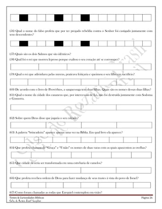 Testes & Curiosidades Bíblicas Página 26
Celso do Rozário Brasil Gonçalves
(56) Qual o nome do falso profeta que por ter pregado rebeldia contra o Senhor foi castigado juntamente com
seus descendentes?
(57) Quais são os dois Salmos que são idênticos?
(58) Qual foi o rei que morreu leproso porque exaltou o seu coração até se corromper?
(59) Qual o rei que adivinhava pelas nuvens, praticava feitiçaria e queimou o seu filho em sacrifício?
(60) De acordo com o livro de Provérbios, a sanguessuga tem duas filhas. Quais são os nomes dessas duas filhas?
(61) Qual o nome da cidade dos cananeus que, por intercessão de Ló, não foi destruída juntamente com Sodoma
e Gomorra.
(62) Sobre quem Deus disse que jogaria o seu calçado?
(63) A palavra ―brincadeira‖ aparece apenas uma vez na Bíblia. Em qual livro ela aparece?
(64) Que profeta chamou de ―Graça‖ e ―União‖ os nomes de duas varas com as quais apascentou as ovelhas?
(65) Que cidade deveria ser transformada em uma estrebaria de camelos?
(66) Que profeta recebeu ordem de Deus para fazer mudança de seus trastes à vista do povo de Israel?
(67) Como foram chamadas as rodas que Ezequiel contemplou em visão?
 