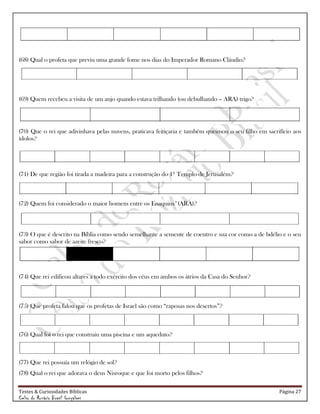 Testes & Curiosidades Bíblicas Página 27
Celso do Rozário Brasil Gonçalves
(68) Qual o profeta que previu uma grande fome nos dias do Imperador Romano Cláudio?
(69) Quem recebeu a visita de um anjo quando estava trilhando (ou debulhando – ARA) trigo?
(70) Que o rei que adivinhava pelas nuvens, praticava feitiçaria e também queimou o seu filho em sacrifício aos
ídolos?
(71) De que região foi tirada a madeira para a construção do 1º Templo de Jerusalém?
(72) Quem foi considerado o maior homem entre os Enaquins*(ARA)?
(73) O que é descrito na Bíblia como sendo semelhante a semente de coentro e sua cor como a de bdélio e o seu
sabor como sabor de azeite fresco?
(74) Que rei edificou altares a todo exército dos céus em ambos os átrios da Casa do Senhor?
(75) Que profeta falou que os profetas de Israel são como ―raposas nos desertos‖?
(76) Qual foi o rei que construiu uma piscina e um aqueduto?
(77) Que rei possuía um relógio de sol?
(78) Qual o rei que adorava o deus Nisroque e que foi morto pelos filhos?
 