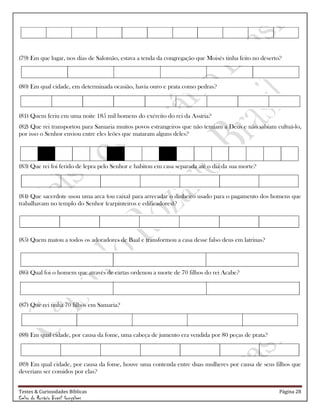 Testes & Curiosidades Bíblicas Página 28
Celso do Rozário Brasil Gonçalves
(79) Em que lugar, nos dias de Salomão, estava a tenda da congregação que Moisés tinha feito no deserto?
(80) Em qual cidade, em determinada ocasião, havia ouro e prata como pedras?
(81) Quem feriu em uma noite 185 mil homens do exército do rei da Assíria?
(82) Que rei transportou para Samaria muitos povos estrangeiros que não temiam a Deus e não sabiam cultuá-lo,
por isso o Senhor enviou entre eles leões que mataram alguns deles?
(83) Que rei foi ferido de lepra pelo Senhor e habitou em casa separada até o dia da sua morte?
(84) Que sacerdote usou uma arca (ou caixa) para arrecadar o dinheiro usado para o pagamento dos homens que
trabalhavam no templo do Senhor (carpinteiros e edificadores)?
(85) Quem matou a todos os adoradores de Baal e transformou a casa desse falso deus em latrinas?
(86) Qual foi o homem que através de cartas ordenou a morte de 70 filhos do rei Acabe?
(87) Que rei tinha 70 filhos em Samaria?
(88) Em qual cidade, por causa da fome, uma cabeça de jumento era vendida por 80 peças de prata?
(89) Em qual cidade, por causa da fome, houve uma contenda entre duas mulheres por causa de seus filhos que
deveriam ser comidos por elas?
 