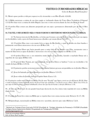 Testes & Curiosidades Bíblicas Página 2
Celso do Rozário Brasil Gonçalves
TESTES E CURIOSIDADES BÍBLICAS
Celso do Rozário Brasil Gonçalves1
01. Moisés quase perdeu a vida por esquecer-se de circuncidar o seu filho (Êxodo 4.24-26).
02. A Bíblia menciona a estátua de um deus pagão se inclinando diante do Único Deus Verdadeiro (I Samuel
5.1-12) Por duas vezes a estátua do ídolo Dagom caiu com o rosto em terra diante da Arca do Deus de Israel!
03. O profeta Elias comeu um alimento preparado por um anjo e permaneceu alimentado por 40 dias (1 Reis
19.1-9).
04. TALVEZ, O RIO JORDÃO SEJA O MAIS FAMOSO E MISTERIOSO MENCIONADO NA BÍBLIA:
4.1 Na famosa travessia do Rio Jordão, os levitas que levaram a arca de Deus ao tocarem os pés nas águas;
rio foi dividido e todo o povo de Israel atravessou o Jordão a pé enxuto (Josué 3.15-17).
4.2. O profeta Elias com o seu manto feriu as águas do Rio Jordão, o qual se dividiu em duas bandas e
juntamente com Eliseu atravessou o rio em seco (II Reis 2.8).
4.3 O profeta Eliseu que havia passado para o outro lado do rio Jordão com Elias, novamente com o
manto de Elias feriu as aguas do Jordão e atravessou o rio em seco pela segunda vez (II Reis 2.14).
4.4 O profeta Eliseu teve o seu ministério muito ligado ao rio Jordão, fazendo o machado flutuar até a
superfície de suas águas (II Reis 6.6).
4.5 O general Sírio Naamã, por recomendação do profeta Eliseu se banhou 7 vezes no rio Jordão e foi
curado da lepra (II Reis 5.10-14).
4.6 O primeiro profeta neotestamentário João Batista batizava pessoas arrependidas no rio Jordão (Mateus
3.1-6).
4.7. Jesus foi batizado por João Batista no rio Jordão (Mateus 3.13-17).
4.8. Jesus voltou do Jordão cheio do Espírito Santo (Lucas 4.1).
05. O primeiro sonho mencionado na Bíblia, Foi de uma ―Escada‖ que ligava a terra ao céu (Gênesis 28.12). Hoje
o sonho de Jacó se tornou realidade através de Jesus Cristo que simboliza a ―escada de acesso a Deus‖ (João 14.6; 10.9), em
que anjos de Deus sobem e descem trabalhando a favor dos que hão de herdar a salvação (Hebreus 1.14).
06. A visão que Pedro teve de um grande lençol que descia do céu, foi a única visão repetida três vezes na Bíblia
(Atos 10.16).
07. O sonho de Faraó foi o único na Bíblia que se repetiu duas vezes numa mesma noite (Gênesis 41.1-7, 32).
08. Melquisedeque, mencionado na Bíblia como rei e sacerdote, não teve pai e mãe (Hebreus 7,2,3).
1
Bacharel em Teologia (Curso livre) pela FATAP (Faculdade de Teologia Adventista da Promessa) e FATEBE (Faculdade
Teológica Batista Equatorial de Belém), Pós-graduado em Teologia pela FATEBE.
celsobrasilgon@gmail.com
 