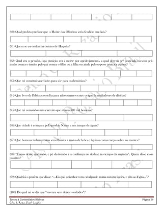 Testes & Curiosidades Bíblicas Página 29
Celso do Rozário Brasil Gonçalves
(90) Qual profeta predisse que o Monte das Oliveiras seria fendido em dois?
(91) Quem se escondeu no outeiro de Haquila?
(92) Qual era o pecado, cuja punição era a morte por apedrejamento, a qual deveria ser praticada mesmo pelo
irmão contra o irmão, pelo pai contra o filho ou a filha ou ainda pelo esposo contra a esposa?
(93) Que rei constitui sacerdotes para si e para os demônios?
(94) Que livro da Bíblia aconselha para não estarmos entre os que ficam fiadores de dívidas?
(95) Que rei comandou um exército que matou 500 mil homens?
(96) Que cidade é compara pelo profeta Naum a um tanque de águas?
(97) Que homens tinham rostos semelhantes a rostos de leões e ligeiros como corças sobre os montes?
(98) ―Como dente quebrado, e pé deslocado é a confiança no desleal, no tempo da angústia‖. Quem disse essas
palavras?
(99) Qual foi o profeta que disse: ―...Eis que o Senhor vem cavalgando numa nuvem ligeira, e virá ao Egito...‖?
(100) De qual rei se diz que ―morreu sem deixar saudades‖?
 