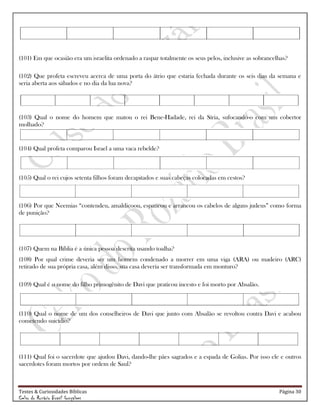 Testes & Curiosidades Bíblicas Página 30
Celso do Rozário Brasil Gonçalves
(101) Em que ocasião era um israelita ordenado a raspar totalmente os seus pelos, inclusive as sobrancelhas?
(102) Que profeta escreveu acerca de uma porta do átrio que estaria fechada durante os seis dias da semana e
seria aberta aos sábados e no dia da lua nova?
(103) Qual o nome do homem que matou o rei Bene-Hadade, rei da Síria, sufocando-o com um cobertor
molhado?
(104) Qual profeta comparou Israel a uma vaca rebelde?
(105) Qual o rei cujos setenta filhos foram decapitados e suas cabeças colocadas em cestos?
(106) Por que Neemias ―contendeu, amaldiçoou, espancou e arrancou os cabelos de alguns judeus‖ como forma
de punição?
(107) Quem na Bíblia é a única pessoa descrita usando toalha?
(108) Por qual crime deveria ser um homem condenado a morrer em uma viga (ARA) ou madeiro (ARC)
retirado de sua própria casa, além disso, sua casa deveria ser transformada em monturo?
(109) Qual é o nome do filho primogênito de Davi que praticou incesto e foi morto por Absalão.
(110) Qual o nome de um dos conselheiros de Davi que junto com Absalão se revoltou contra Davi e acabou
cometendo suicídio?
(111) Qual foi o sacerdote que ajudou Davi, dando-lhe pães sagrados e a espada de Golias. Por isso ele e outros
sacerdotes foram mortos por ordem de Saul?
 