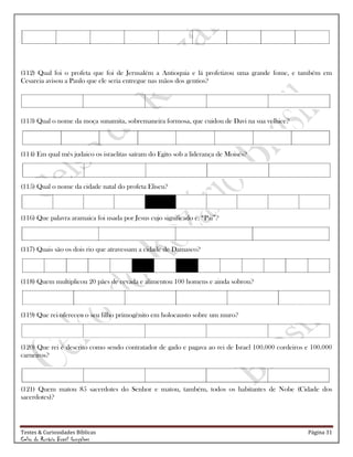 Testes & Curiosidades Bíblicas Página 31
Celso do Rozário Brasil Gonçalves
(112) Qual foi o profeta que foi de Jerusalém a Antioquia e lá profetizou uma grande fome, e também em
Cesareia avisou a Paulo que ele seria entregue nas mãos dos gentios?
(113) Qual o nome da moça sunamita, sobremaneira formosa, que cuidou de Davi na sua velhice?
(114) Em qual mês judaico os israelitas saíram do Egito sob a liderança de Moisés?
(115) Qual o nome da cidade natal do profeta Eliseu?
(116) Que palavra aramaica foi usada por Jesus cujo significado é: ―Pai‖?
(117) Quais são os dois rio que atravessam a cidade de Damasco?
(118) Quem multiplicou 20 pães de cevada e alimentou 100 homens e ainda sobrou?
(119) Que rei ofereceu o seu filho primogênito em holocausto sobre um muro?
(120) Que rei é descrito como sendo contratador de gado e pagava ao rei de Israel 100.000 cordeiros e 100.000
carneiros?
(121) Quem matou 85 sacerdotes do Senhor e matou, também, todos os habitantes de Nobe (Cidade dos
sacerdotes)?
 