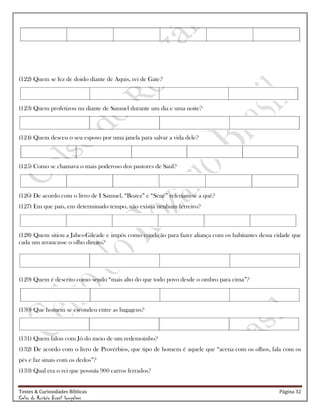 Testes & Curiosidades Bíblicas Página 32
Celso do Rozário Brasil Gonçalves
(122) Quem se fez de doido diante de Aquis, rei de Gate?
(123) Quem profetizou nu diante de Samuel durante um dia e uma noite?
(124) Quem desceu o seu esposo por uma janela para salvar a vida dele?
(125) Como se chamava o mais poderoso dos pastores de Saul?
(126) De acordo com o livro de I Samuel, ―Bozez‖ e ―Sené‖ referiam-se a quê?
(127) Em que país, em determinado tempo, não existia nenhum ferreiro?
(128) Quem sitiou a Jabes-Gileade e impôs como condição para fazer aliança com os habitantes dessa cidade que
cada um arrancasse o olho direito?
(129) Quem é descrito como sendo ―mais alto do que todo povo desde o ombro para cima‖?
(130) Que homem se escondeu entre as bagagens?
(131) Quem falou com Jó do meio de um redemoinho?
(132) De acordo com o livro de Provérbios, que tipo de homem é aquele que ―acena com os olhos, fala com os
pés e faz sinais com os dedos‖?
(133) Qual era o rei que possuía 900 carros ferrados?
 