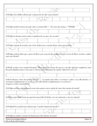 Testes & Curiosidades Bíblicas Página 33
Celso do Rozário Brasil Gonçalves
(134) Que livro bíblico afirma que a riqueza do rico lhe causa insônia?
(135) Que profeta avistou um anjo entre as murtas (Ou: ―... No meio das moitas...‖ NTLH)?
(136) Quem desejou morrer junto à sepultura de seu pai e de sua mãe?
(137) Que animal, de acordo com o livro de Jó, tem o coração firme como uma pedra?
(138) Que profeta falou que o povo de Deus, por causa da sua negligência com a Casa de Deus, recebia o salário
num saco furado?
(139) De acordo com o profeta Ezequiel, ―Deus quebrou o braço de um rei e não lhe aplicarão emplastros, nem
lhe porão ligaduras para o atar, para o esforçar, para que pegue da espada‖. Quem foi esse rei?
(140) Conforme o livro do profeta Zacarias, ―... A espada cairá sobre o seu braço e sobre o seu olho direito, e o
seu braço completamente se secará, e o seu olho direito completamente se escurecerá‖.
A quem se refere esta profecia?
(141) Que profeta contemplou em uma visão quatro carros saindo de entre dois montes de metal?
(142) Em qual cidade havia um guerreiro que tinha 24 dedos: seis em cada mão e seis em cada pé?
(143) Qual foi o profeta que afirmou que ―a pedra clamará da parede‖?
(144) Quem vendeu o monte de Samaria por dois talentos de prata?
 