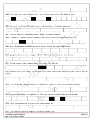 Testes & Curiosidades Bíblicas Página 34
Celso do Rozário Brasil Gonçalves
(145) De acordo com o profeta Oséias, que rei será desfeito como espuma sobre a face da água?
(146) De acordo com livro de I Samuel, como o profeta de hoje era chamado antigamente?
(147) Onde foi colocada a pedra chamada de Ebenézer pelo profeta Samuel?
(148) Que povo foi vencido na guerra quando o Senhor trovejou com grande trovoada e o aterrou?
(149) A arca da aliança ficou em Quiriate-Jearim durante 20 anos na casa de qual homem?
(150) Que povo ofereceu como oferta para o Senhor 5 hemorroidas de ouro e 5 ratos de ouro?
(151) Durante quanto tempo a arca da aliança ficou na terra dos filisteus?
(152) Em qual cidade dos filisteus os seus moradores foram feridos com hemorroidas por causa da arca da
aliança?
(153) Como se chamou o filho de Fineias em lembrança da captura da arca do concerto pelos filisteus?
(154) Quantos rapazes foram estraçalhados por duas ursas porque zombaram do profeta do Senhor?
(155) Quem sarou as águas de Jericó com uma salva contendo sal?
(156) Quem dividiu as águas do rio Jordão usando sua própria capa?
 