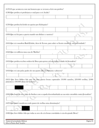 Testes & Curiosidades Bíblicas Página 35
Celso do Rozário Brasil Gonçalves
(157) O que aconteceu com um homem que se recusou a ferir um profeta?
(158) Que profeta só profetizava o mal para o rei Acabe?
(159) Que profeta foi ferido no queixo por Zedequias?
(160) Que rei foi para a guerra usando um disfarce e morreu?
(161) Que rei consultou Baal-Zebube, deus de Ecrom, para saber se ficaria curado de sua enfermidade?
(162) Que rei edificou uma casa de Marfim?
(163) Que profeta recebeu ordem de Deus para gravar em um tijolo a cidade de Jerusalém?
(164) Que rei caiu pelas grades de um quarto alto em Samaria e adoeceu?
(165) Que livro bíblico fala que em uma guerra foram capturados 50.000 camelos, 250.000 ovelhas, 2.000
jumentos e 100.000 almas de homens?
(166) Que homem viu o anjo do Senhor com a espada desembainhada na sua mão estendida contra Jerusalém?
(167) Que povo considerava todo pastor de ovelhas uma abominação?
(168) Que livro bíblico fala que todas as aves do céu foram convidadas à ceia do grande Deus?
 