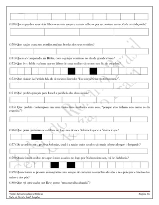 Testes & Curiosidades Bíblicas Página 36
Celso do Rozário Brasil Gonçalves
(169) Quem perdeu seus dois filhos — o mais moço e o mais velho — por reconstruir uma cidade amaldiçoada?
(170) Que nação usava um cordão azul nas bordas dos seus vestidos?
(171) Quem é comparado, na Bíblia, com o gotejar contínuo no dia de grande chuva?
(172) Que livro bíblico afirma que os lábios de uma mulher são como um fio de escarlate?
(173) Que cidade da Fenícia fala de si mesmo dizendo: ―Eu sou perfeita em formosura?‖.
(174) Que profeta propôs para Israel a parábola das duas águias?
(175) Que profeta contemplou em uma visão duas mulheres com asas, ―porque elas tinham asas como as da
cegonha‖?
(176) Que povo queimava seus filhos no fogo aos deuses Adrameleque e a Anameleque?
(177) De acordo com o profeta Sofonias, qual é a nação cujos cavalos são mais velozes do que o leopardo?
(178) Quais foram os dois reis que foram assados no fogo por Nabucodonosor, rei de Babilônia?
(179) Quais foram as pessoas consagradas com sangue de carneiro nas orelhas direitas e nos polegares direitos das
mãos e dos pés?
(180) Que rei será usado por Deus como ―uma navalha alugada‖?
 