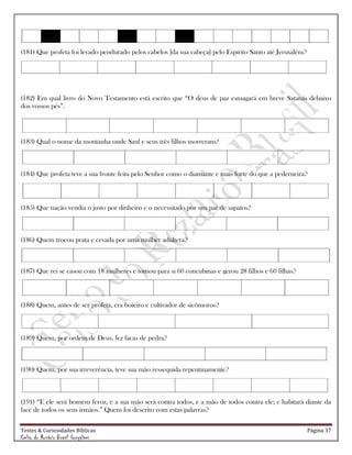 Testes & Curiosidades Bíblicas Página 37
Celso do Rozário Brasil Gonçalves
(181) Que profeta foi levado pendurado pelos cabelos [da sua cabeça] pelo Espírito Santo até Jerusalém?
(182) Em qual livro do Novo Testamento está escrito que ―O deus de paz esmagará em breve Satanás debaixo
dos vossos pés‖.
(183) Qual o nome da montanha onde Saul e seus três filhos morreram?
(184) Que profeta teve a sua fronte feita pelo Senhor como o diamante e mais forte do que a pederneira?
(185) Que nação vendia o justo por dinheiro e o necessitado por um par de sapatos?
(186) Quem trocou prata e cevada por uma mulher adúltera?
(187) Que rei se casou com 18 mulheres e tomou para si 60 concubinas e gerou 28 filhos e 60 filhas?
(188) Quem, antes de ser profeta, era boieiro e cultivador de sicômoros?
(189) Quem, por ordem de Deus, fez facas de pedra?
(190) Quem, por sua irreverência, teve sua mão ressequida repentinamente?
(191) ―E ele será homem feroz, e a sua mão será contra todos, e a mão de todos contra ele; e habitará diante da
face de todos os seus irmãos.‖ Quem foi descrito com estas palavras?
 