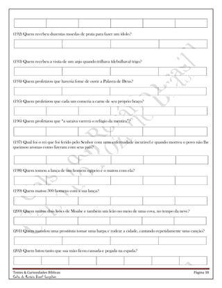 Testes & Curiosidades Bíblicas Página 38
Celso do Rozário Brasil Gonçalves
(192) Quem recebeu duzentas moedas de prata para fazer um ídolo?
(193) Quem recebeu a visita de um anjo quando trilhava (debulhava) trigo?
(194) Quem profetizou que haveria fome de ouvir a Palavra de Deus?
(195) Quem profetizou que cada um comeria a carne de seu próprio braço?
(196) Quem profetizou que ―a saraiva varrerá o refúgio da mentira‖?
(197) Qual foi o rei que foi ferido pelo Senhor com uma enfermidade incurável e quando morreu o povo não lhe
queimou aromas como fizeram com seus pais?
(198) Quem tomou a lança de um homem egípcio e o matou com ela?
(199) Quem matou 300 homens com a sua lança?
(200) Quem matou dois leões de Moabe e também um leão no meio de uma cova, no tempo da neve?
(201) Quem mandou uma prostituta tomar uma harpa e rodear a cidade, cantando repetidamente uma canção?
(202) Quem lutou tanto que sua mão ficou cansada e pegada na espada?
 