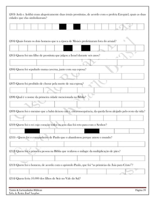 Testes & Curiosidades Bíblicas Página 39
Celso do Rozário Brasil Gonçalves
(203) Aolá e Aolibá eram alegoricamente duas irmãs prostitutas, de acordo com o profeta Ezequiel, quais as duas
cidades que elas simbolizavam?
(204) Quais foram os dois homens que n a época de Moisés profetizaram fora do arraial?
(205) Quem foi um filho de prostituta que julgou a Israel durante seis anos?
(206) Quem foi sepultado numa caverna, junto com sua esposa?
(207) Quem foi proibido de chorar pela morte de sua esposa?
(208) Qual é o nome da primeira cidade mencionada na Bíblia?
(209) Quem foi o menino que a babá deixou cair e, em consequência, da queda ficou aleijado pelo resto da vida?
(210) Quem foi o rei cujo coração todos os seus dias foi reto para com o Senhor?
(211) - Quem foi o companheiro de Paulo que o abandonou porque amou o mundo?
(212) Quem foi a primeira pessoa na Bíblia que realizou o milagre da multiplicação de pães?
(213) Quem foi o homem, de acordo com o apóstolo Paulo, que foi ―as primícias da Ásia para Cristo‖?
(214) Quem feriu 10.000 dos filhos de Seir no Vale do Sal?
 