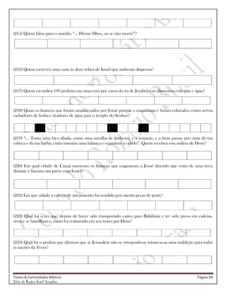 Testes & Curiosidades Bíblicas Página 40
Celso do Rozário Brasil Gonçalves
(215) Quem falou para o marido, ―... Dá-me filhos, ou se não morro‖?
(216) Quem escreveu uma carta às doze tribos de Israel que andavam dispersas?
(217) Quem escondeu 100 profetas em uma cova por causa da ira de Jezabel e os alimentou com pão e água?
(218) Quais os homens que foram amaldiçoados por Josué porque o enganaram e foram colocados como servos
rachadores de lenha e tiradores de água para o templo do Senhor?
(219) ―... Toma uma faca afiada, como uma navalha de barbeiro, e a tomarás, e a farás passar por cima da tua
cabeça e da tua barba; então tomarás uma balança e repartirás o cabelo‖. Quem recebeu esta ordem de Deus?
(220) Em qual cidade de Canaã moravam os homens que enganaram a Josué dizendo que eram de uma terra
distante e fizeram um pacto com Israel?
(221) Em que cidade a cabeça de um jumento foi vendida por oitenta peças de prata?
(222) Qual foi o rei que, depois de haver sido transportado cativo para Babilônia e ter sido preso em cadeias,
orou e se humilhou e, então foi restaurado em seu trono por Deus?
(223) Qual foi o profeta que afirmou que se Jerusalém não se arrependesse tornar-se-ia uma maldição para todas
as nações da Terra?
 
