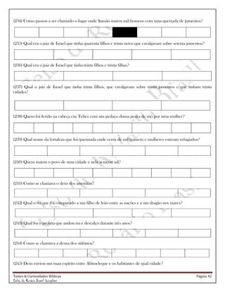 Testes & Curiosidades Bíblicas Página 42
Celso do Rozário Brasil Gonçalves
(234) Como passou a ser chamado o lugar onde Sansão matou mil homens com uma queixada de jumentos?
(235) Qual era o juiz de Israel que tinha quarenta filhos e trinta netos que cavalgavam sobre setenta jumentos?
(236) Qual era o juiz de Israel que tinha trinta filhos e trinta filhas?
(237) Qual o juiz de Israel que tinha trinta filhos, que cavalgavam sobre trinta jumentos e que tinham trinta
cidades?
(238) Quem foi ferido na cabeça em Tebez com um pedaço duma pedra de mó por uma mulher?
(239) Qual nome da fortaleza que foi queimada onde cerca de mil homens e mulheres estavam refugiados?
(240) Quem matou o povo de uma cidade e nela semeou sal?
(241) Como se chamava o deus dos amonitas?
(242) Qual o rei que foi comparado a um filho de leão entre as nações e a um dragão nos mares?
(243) Qual foi o profeta que andou nu e descalço durante três anos?
(244) Como se chamava a deusa dos sidônios?
(245) Deus enviou um mau espírito entre Abimeleque e os habitantes de qual cidade?
 