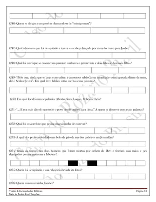 Testes & Curiosidades Bíblicas Página 43
Celso do Rozário Brasil Gonçalves
(246) Quem se dirigiu a um profeta chamando-o de ―inimigo meu‖?
(247) Qual o homem que foi decapitado e teve a sua cabeça lançada por cima do muro para Joabe?
(248) Qual foi o rei que se casou com quatorze mulheres e gerou vinte e dois filhos e dezesseis filhas?
(249) ―Pelo que, ainda que te laves com salitre, e amontoes sabão, a tua iniquidade estará gravada diante de mim,
diz o Senhor Jeová‖. Em qual livro bíblico estão escritas estas palavras?
(250) Em qual local foram sepultados Abraão, Sara, Isaque, Rebeca e Léia?
(251) ―... E era mais alto do que todo o povo desde ombro para cima.‖ A quem se descreve com essas palavras?
(252) Qual foi o sacerdote que pediu uma tabuinha de escrever?
(253) A qual dos profetas foi dado um bolo de pão da rua dos padeiros em Jerusalém?
(254) Quais os nomes dos dois homens que foram mortos por ordem de Davi e tiveram suas mãos e pés
decepados porque mataram a Isbosete?
(255) Quem foi decapitado e sua cabeça foi levada até Davi?
(256) Quem matou a rainha Jezabel?
 