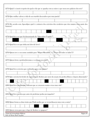 Testes & Curiosidades Bíblicas Página 45
Celso do Rozário Brasil Gonçalves
(271) Qual é o inseto respeito do qual se diz que se apanha com as mãos e que mora nos palácios dos reis?
(272) Que mulher salvou a vida do seu marido descendo-o por uma janela?
(273) De acordo com Apocalipse qual é o número dos exércitos dos cavaleiros que irão matar a terça parte dos
homens?
(274) Qual foi o rei que foi denominado de ―Querubim Ungido?‖.
(275) Qual foi o rei que tinha um leito de ferro?
(276) Quem teve o seu nome mudado para ―Magor-Missabibe‖ (=‖Terror de todos os lados‖)?
(277) Quem feriu o profeta Jeremias e o colocou no cepo?
(278) Qual foi o exército que confundiu água com sangue?
(279) Que exército foi ferido de cegueira pelo Senhor por meio da oração do profeta Eliseu e depois alimentado?
(280) Qual foi o profeta que ordenou que se cavassem muitas covas num vale?
(281) Qual foi o profeta que antes de profetizar pediu um tangedor?
(282) Quais foram as duas irmãs que Paulo pediu que se reconciliassem uma com a outra?
(283) Quem orou para que o fogo do Senhor se apagasse?
 