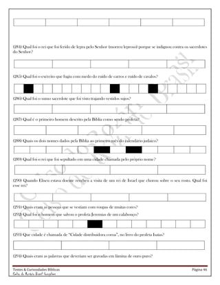 Testes & Curiosidades Bíblicas Página 46
Celso do Rozário Brasil Gonçalves
(284) Qual foi o rei que foi ferido de lepra pelo Senhor (morreu leproso) porque se indignou contra os sacerdotes
do Senhor?
(285) Qual foi o exército que fugiu com medo do ruído de carros e ruído de cavalos?
(286) Qual foi o sumo sacerdote que foi visto trajando vestidos sujos?
(287) Qual é o primeiro homem descrito pela Bíblia como sendo profeta?
(288) Quais os dois nomes dados pela Bíblia ao primeiro mês do calendário judaico?
(289) Qual foi o rei que foi sepultado em uma cidade chamada pelo próprio nome?
(290) Quando Eliseu estava doente recebeu a visita de um rei de Israel que chorou sobre o seu rosto. Qual foi
esse rei?
(291) Quais eram as pessoas que se vestiam com roupas de muitas cores?
(292) Qual foi o homem que salvou o profeta Jeremias de um calabouço?
(293) Que cidade é chamada de ―Cidade distribuidora coroa‖, no livro do profeta Isaías?
(294) Quais eram as palavras que deveriam ser gravadas em lâmina de ouro puro?
 