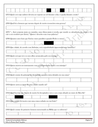 Testes & Curiosidades Bíblicas Página 47
Celso do Rozário Brasil Gonçalves
(295) Qual o rei cujo cadáver deveria ser exposto ao sol durante o dia e à geada durante a noite?
(296) Qual foi o homem que mesmo depois de morto ressuscitou uma pessoa?
(297) ―... Será serpente junto ao caminho, uma víbora junto à vereda, que morde os calcanhares do cavalo, e faz
cair o seu cavaleiro por detrás.‖ Quem é descrito com essas palavras?
(298) Quantos anos fazia que Enéias estava paralítico quando Pedro o curou?
(299) Que cidade, de acordo com Sofonias, será esquadrinhada (procurada) com lanternas?
(300) Qual o rei que teve os seus olhos arrancados pelo seu inimigo?
(301) Quem morreu no instrumento com o qual pretendia matar a seu inimigo?
(302) Qual o nome do príncipe foi decapitado quando estava deitado em sua cama?
(303) Quem sarou as águas de uma cidade usando sal?
(304) Qual foi o rei que depois de morto foi decapitado e teve o seu corpo afixado no muro de Bete-Sã?
(305) Que capitão foi morto com uma estaca enfiada em sua fonte?
(306) Qual o nome do primeiro homem mencionado na Bíblia que se enforcou?
 